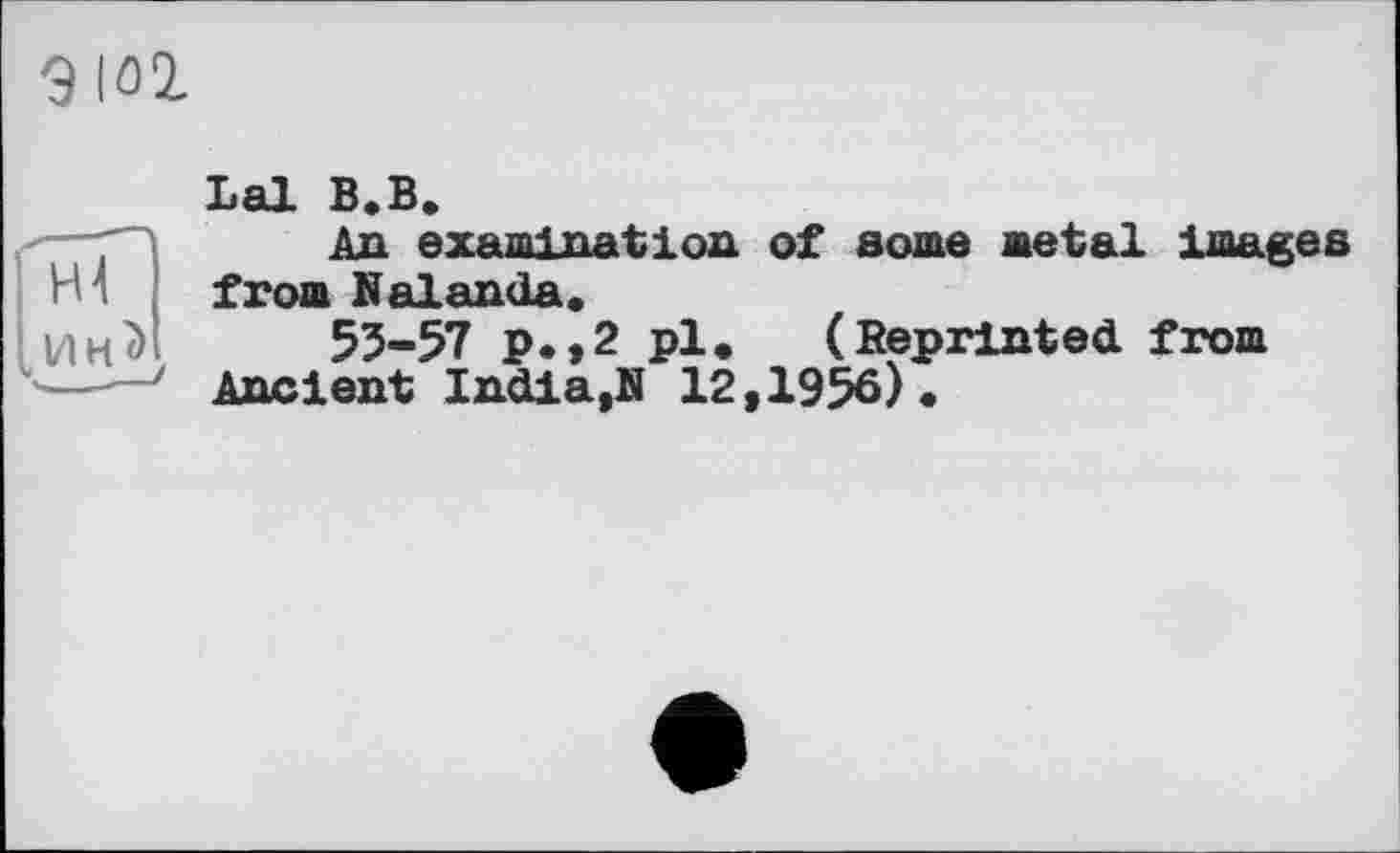 ﻿9 lûl
Lal B.B.
■—An examination of some metal images m from Nalanda.
ин<> 55-57 P*»2 pl. (Reprinted, from
---Ancient India,N 12,1956).